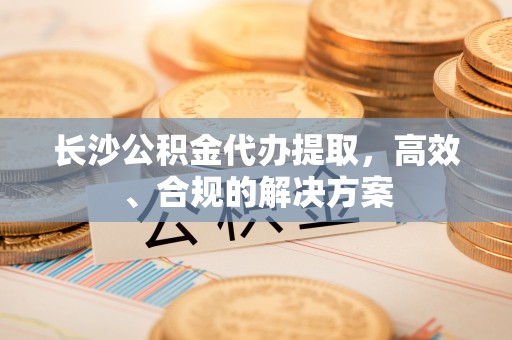 溪州长沙公积金代办提取，高效、合规的解决方案