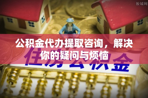 溪州公积金代办提取咨询，解决你的疑问与烦恼
