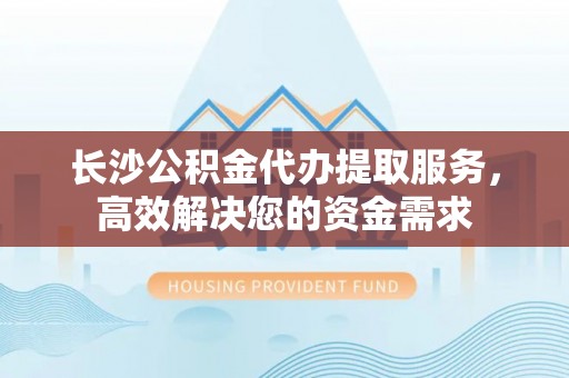 溪州长沙公积金代办提取服务，高效解决您的资金需求