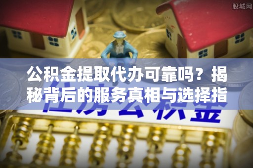 溪州公积金提取代办可靠吗？揭秘背后的服务真相与选择指南