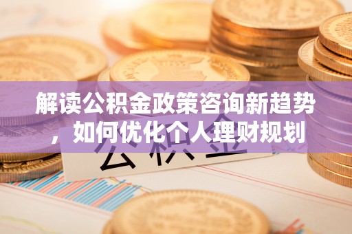 溪州解读公积金政策咨询新趋势，如何优化个人理财规划