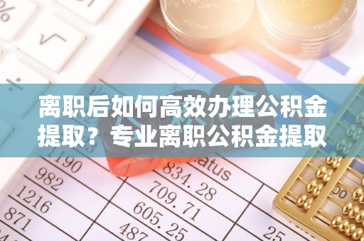 溪州离职后如何高效办理公积金提取？专业离职公积金提取代办服务详解