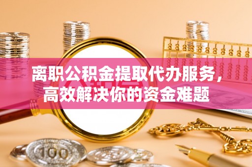 溪州离职公积金提取代办服务，高效解决你的资金难题
