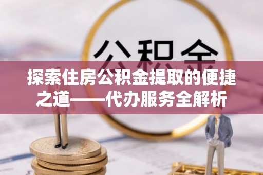 溪州探索住房公积金提取的便捷之道——代办服务全解析