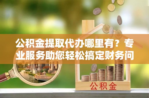 溪州公积金提取代办哪里有？专业服务助您轻松搞定财务问题