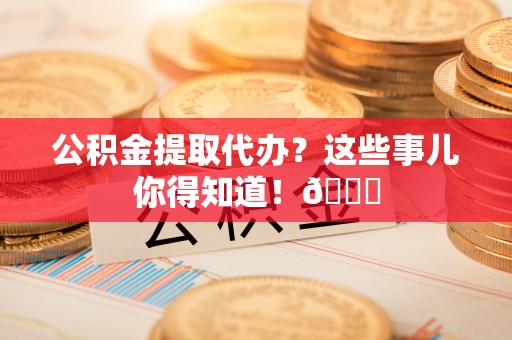 溪州公积金提取代办？这些事儿你得知道！😎