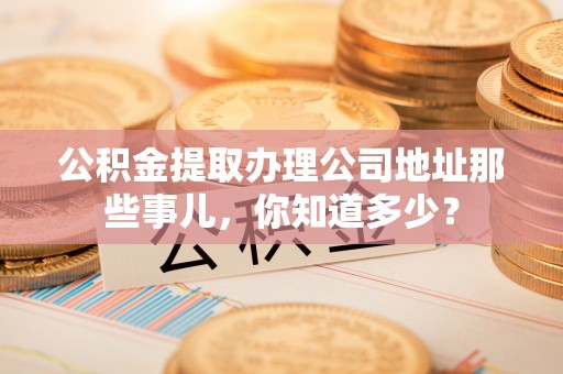 溪州公积金提取办理公司地址那些事儿，你知道多少？