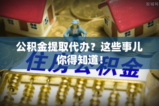 溪州公积金提取代办？这些事儿你得知道！