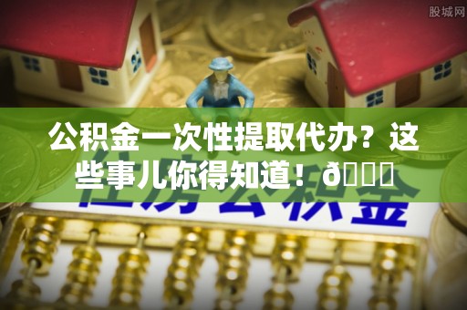 溪州公积金一次性提取代办？这些事儿你得知道！😎