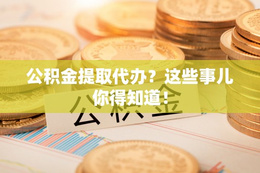 溪州公积金提取代办？这些事儿你得知道！