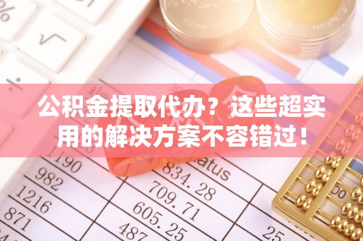 溪州公积金提取代办？这些超实用的解决方案不容错过！