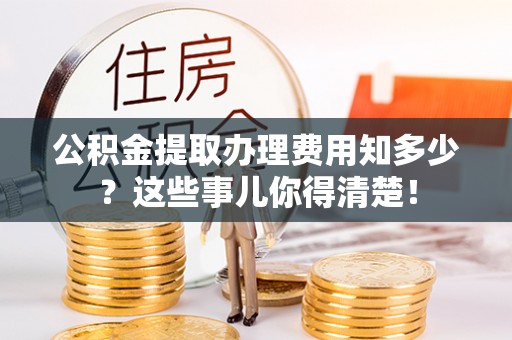 溪州公积金提取办理费用知多少？这些事儿你得清楚！
