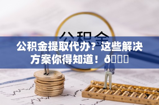 溪州公积金提取代办？这些解决方案你得知道！😎