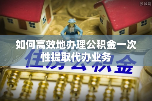 溪州如何高效地办理公积金一次性提取代办业务