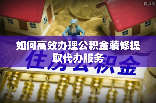 溪州如何高效办理公积金装修提取代办服务