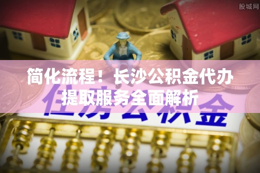 溪州简化流程！长沙公积金代办提取服务全面解析