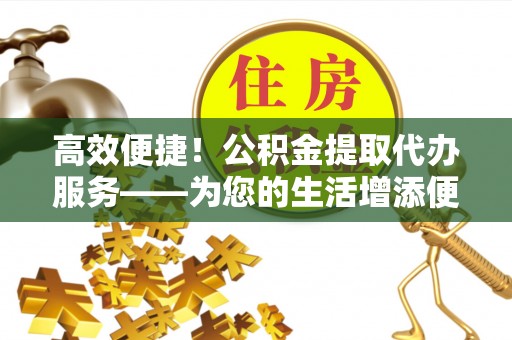 溪州高效便捷！公积金提取代办服务——为您的生活增添便利