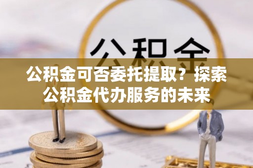 溪州公积金可否委托提取？探索公积金代办服务的未来